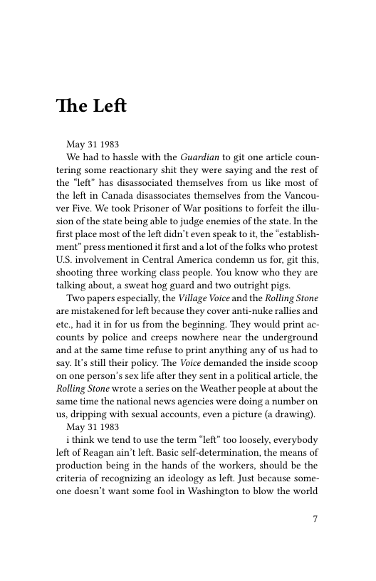 The Left  May 31 1983 We had to hassle with the Guardian to git one article coun- tering some reactionary shit they were saying and the rest of the “left” has disassociated themselves from us like most of the left in Canada disassociates themselves from the Vancou- ver Five. We took Prisoner of War positions to forfeit the illu- sion of the state being able to judge enemies of the state. In the first place most of the left didn’t even speak to it the “establish- ment” press mentioned it first and a lot of the folks who protest US. involvement in Central America condemn us for, git this, shooting three working class people. You know who they are talking about, a sweat hog guard and two outright pigs.  Two papers especially, the Village Voice and the Rolling Stone are mistakened for left because they cover anti-nuke rallies and ete, had it in for us from the beginning. They would print ac- counts by police and creeps nowhere near the underground and at the same time refuse to print anything any of us had to say. It’s still their policy. The Voice demanded the inside scoop on one person’s sex life after they sent in a political article, the Rolling Stone wrote a series on the Weather people at about the same time the national news agencies were doing a number on us, dripping with sexual accounts, even a picture (a drawing).  May 31 1983  i think we tend to use the term “left” too loosely, everybody left of Reagan ain’t left. Basic self-determination, the means of production being in the hands of the workers, should be the eriteria of recognizing an ideology as left. Just because some- one doesn’t want some fool in Washington to blow the world  7 